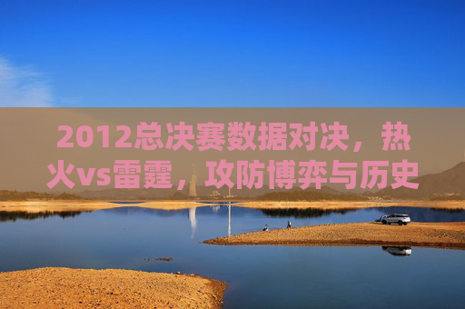 2012总决赛数据对决，热火vs雷霆，攻防博弈与历史印记，2012总决赛热火VS雷霆，攻防博弈铸就历史印记