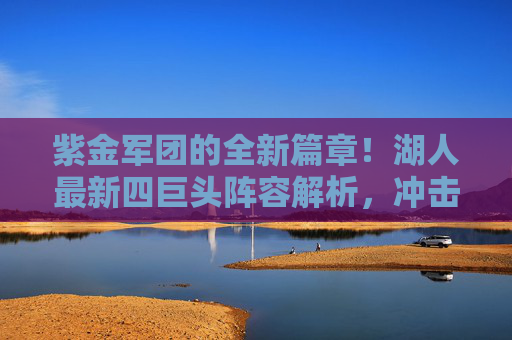 紫金军团的全新篇章!湖人最新四巨头阵容解析,冲击冠军的终极拼图?紫金军团新四巨头解析,冲击冠军的终极拼图