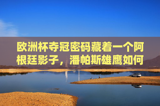 欧洲杯夺冠密码藏着一个阿根廷影子，潘帕斯雄鹰如何遥控欧陆王座，阿根廷影子，潘帕斯雄鹰遥控欧洲杯王座