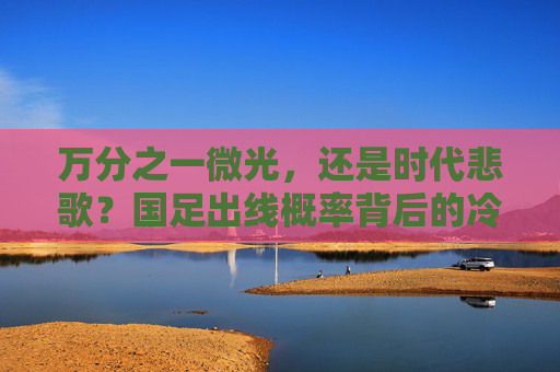 万分之一微光，还是时代悲歌？国足出线概率背后的冷与热，国足出线概率，冷热交织下的微光与悲歌