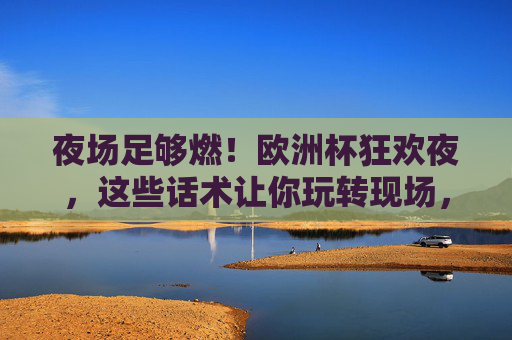 夜场足够燃!欧洲杯狂欢夜,这些话术让你玩转现场,欧洲杯狂欢夜夜场,话术燃爆,玩转现场