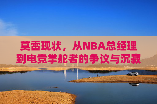 莫雷现状,从NBA总经理到电竞掌舵者的争议与沉寂,莫雷,从NBA总经理到电竞掌舵者的争议与沉寂