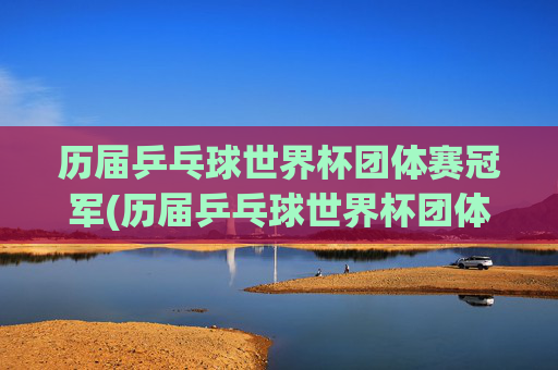 历届乒乓球世界杯团体赛冠军(历届乒乓球世界杯团体赛冠军名单)历届乒乓球世界杯团体赛冠军名单