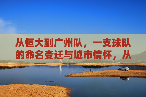 从恒大到广州队,一支球队的命名变迁与城市情怀,从恒大到广州队,命名变迁中的城市情怀