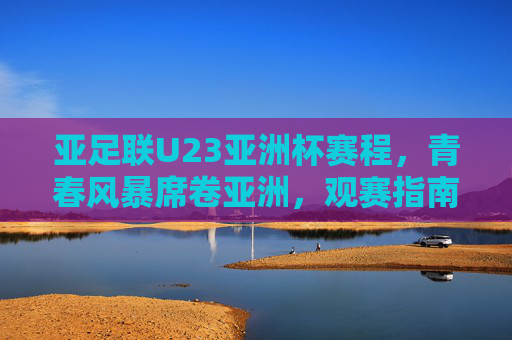 亚足联U23亚洲杯赛程,青春风暴席卷亚洲,观赛指南助你不错过任何精彩,青春风暴席卷亚洲!亚足联U23亚洲杯赛程观赛指南