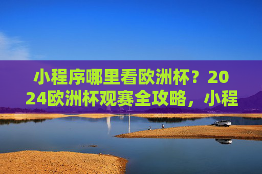 小程序哪里看欧洲杯?2024欧洲杯观赛全攻略,小程序看2024欧洲杯全攻略