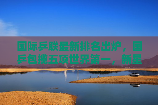 国际乒联最新排名出炉,国乒包揽五项世界第一,新星崛起重塑格局,国乒包揽国际乒联五项世界第一,新星崛起重塑格局