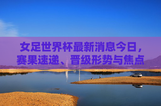 女足世界杯最新消息今日,赛果速递、晋级形势与焦点赛事回顾,女足世界杯今日最新消息,赛果速递、晋级形势与焦点赛事回顾