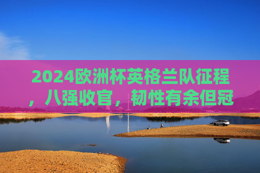 2024欧洲杯英格兰队征程,八强收官,韧性有余但冠军梦碎,2024欧洲杯英格兰八强收官,韧性有余冠军梦碎