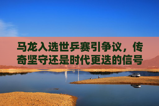 马龙入选世乒赛引争议，传奇坚守还是时代更迭的信号？马龙世乒赛入选，传奇坚守还是时代更迭的信号？