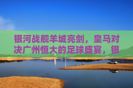 银河战舰羊城亮剑，皇马对决广州恒大的足球盛宴，银河战舰对决羊城劲旅，皇马VS广州恒大足球盛宴