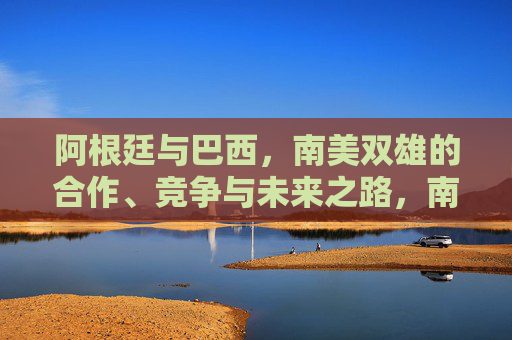 阿根廷与巴西，南美双雄的合作、竞争与未来之路，南美双雄，合作、竞争与未来之路