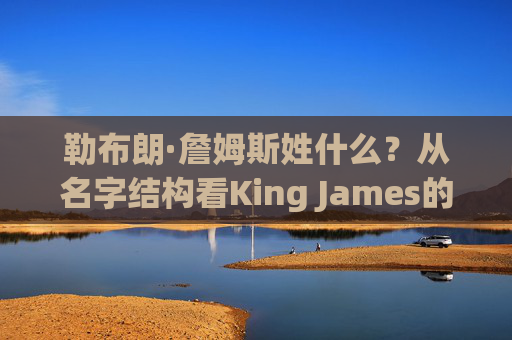 勒布朗·詹姆斯姓什么?从名字结构看King James的根,勒布朗·詹姆斯的姓氏,从King James名字结构看其根源