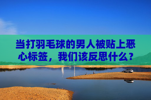 当打羽毛球的男人被贴上恶心标签,我们该反思什么?打羽毛球男人的恶心标签,一场关于偏见的反思