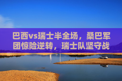 巴西vs瑞士半全场,桑巴军团惊险逆转,瑞士队坚守战术韧性,巴西半全场惊险逆转,瑞士坚守战术韧性