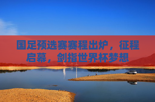 国足预选赛赛程出炉,征程启幕,剑指世界杯梦想