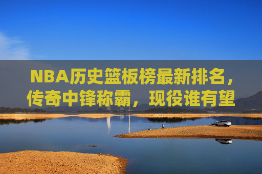 NBA历史篮板榜最新排名,传奇中锋称霸,现役谁有望冲击前五?NBA历史篮板榜最新排名,传奇中锋称霸,现役球员有望冲击前五?