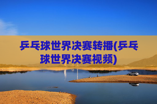 乒乓球世界决赛转播(乒乓球世界决赛视频)