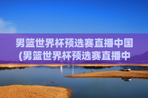 男篮世界杯预选赛直播中国(男篮世界杯预选赛直播中国vs伊朗)男篮世界杯预选赛直播,中国vs伊朗