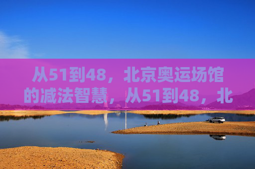 从51到48,北京奥运场馆的减法智慧,从51到48,北京奥运场馆的减法智慧