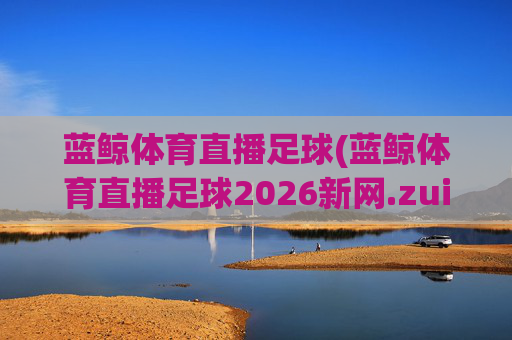 蓝鲸体育直播足球(蓝鲸体育直播足球2026新网.zuixinwang.中国)