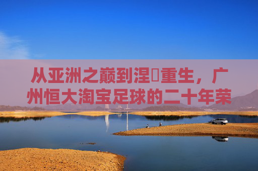 从亚洲之巅到涅槃重生，广州恒大淘宝足球的二十年荣光与坚守，从亚洲之巅到涅槃重生，广州恒大淘宝足球二十年荣光坚守