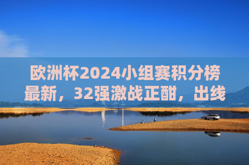 欧洲杯2024小组赛积分榜最新,32强激战正酣,出线形势扑朔迷离,欧洲杯2024小组赛积分榜最新,32强激战出线形势扑朔迷离