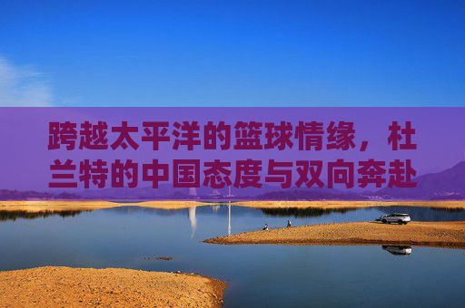 跨越太平洋的篮球情缘，杜兰特的中国态度与双向奔赴，跨越太平洋的篮球情缘，杜兰特与中国双向奔赴
