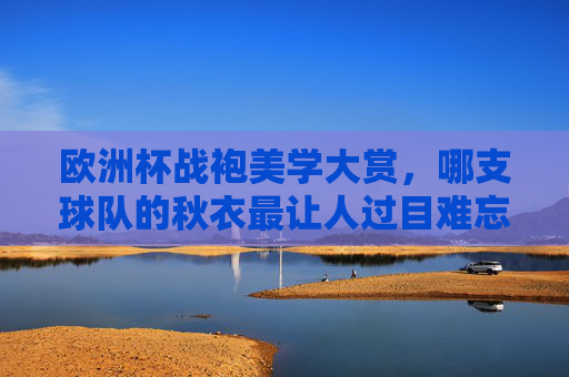 欧洲杯战袍美学大赏，哪支球队的秋衣最让人过目难忘？欧洲杯战袍美学大赏，哪件球衣最过目难忘？