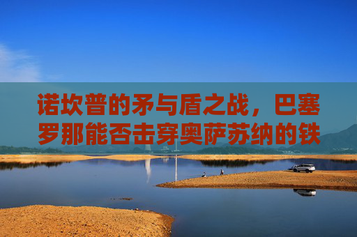 诺坎普的矛与盾之战,巴塞罗那能否击穿奥萨苏纳的铁血防线?诺坎普矛盾之战,巴萨能否击穿奥萨苏纳铁血防线?
