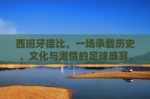 西班牙德比,一场承载历史、文化与激情的足球盛宴,西班牙德比,承载历史文化与激情的足球盛宴