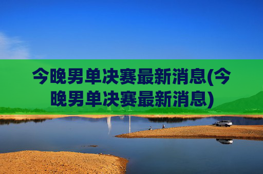 今晚男单决赛最新消息(今晚男单决赛最新消息)