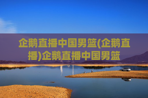 企鹅直播中国男篮(企鹅直播)企鹅直播中国男篮