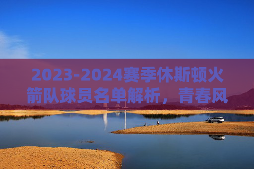 2023-2024赛季休斯顿火箭队球员名单解析,青春风暴再起航,2023-2024赛季休斯顿火箭队球员名单解析,青春风暴再起航