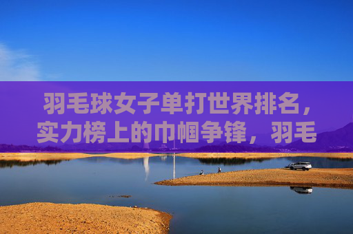 羽毛球女子单打世界排名,实力榜上的巾帼争锋,羽毛球女子单打世界排名实力榜,巾帼争锋