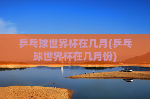 乒乓球世界杯在几月(乒乓球世界杯在几月份)