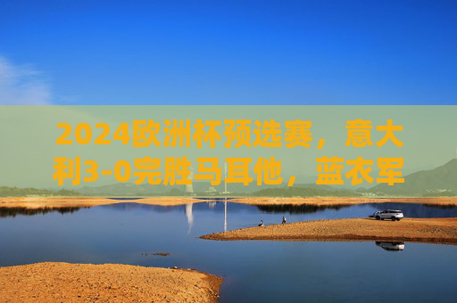 2024欧洲杯预选赛，意大利3-0完胜马耳他，蓝衣军团展现卫冕冠军底蕴，2024欧洲杯预选赛，意大利3-0完胜马耳他，蓝衣军团尽显卫冕冠军底蕴