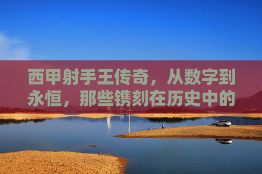 西甲射手王传奇，从数字到永恒，那些镌刻在历史中的进球神话，从数字到永恒的西甲射手王传奇