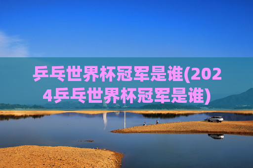 乒乓世界杯冠军是谁(2024乒乓世界杯冠军是谁)