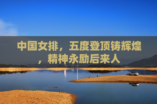 中国女排,五度登顶铸辉煌,精神永励后来人