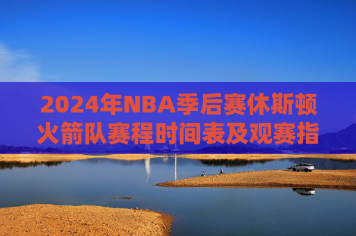 2024年NBA季后赛休斯顿火箭队赛程时间表及观赛指南,2024年NBA季后赛火箭队赛程及观赛指南