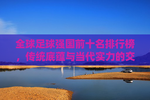 全球足球强国前十名排行榜,传统底蕴与当代实力的交响,全球足球强国前十名,传统底蕴与当代实力的交响
