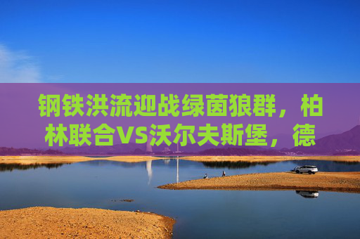 钢铁洪流迎战绿茵狼群，柏林联合VS沃尔夫斯堡，德甲主场龙的逆袭之战？钢铁洪流迎战绿茵狼群，柏林联合德甲主场逆袭之战