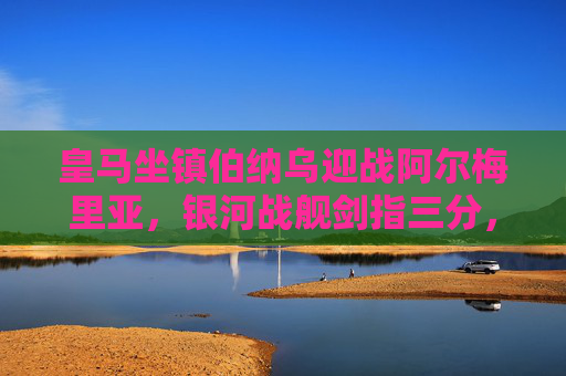皇马坐镇伯纳乌迎战阿尔梅里亚，银河战舰剑指三分，保级军团全力阻击，伯纳乌之战，皇马剑指三分，阿尔梅里亚全力阻击保级