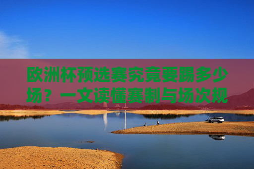 欧洲杯预选赛究竟要踢多少场?一文读懂赛制与场次规则,欧洲杯预选赛场次与赛制规则详解
