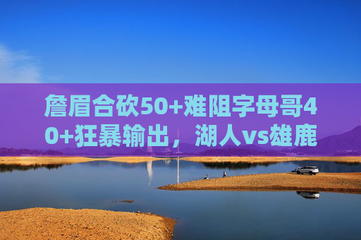 詹眉合砍50+难阻字母哥40+狂暴输出,湖人vs雄鹿经典录像,攻防大战的胜负手,詹眉50+难阻字母哥40+,湖雄经典攻防大战胜负手