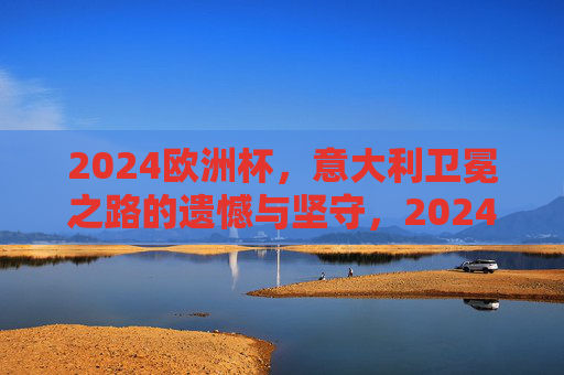 2024欧洲杯，意大利卫冕之路的遗憾与坚守，2024欧洲杯意大利卫冕，遗憾与坚守