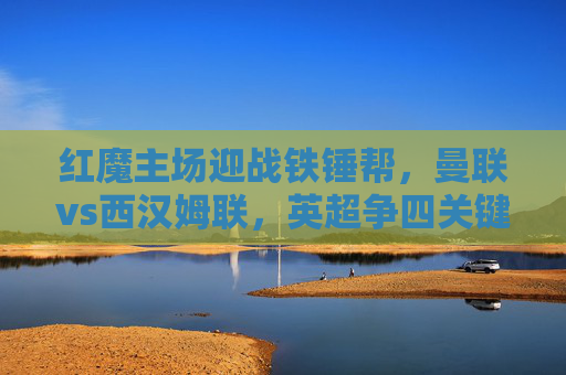红魔主场迎战铁锤帮,曼联vs西汉姆联,英超争四关键战打响,英超争四关键战,曼联主场迎战西汉姆联
