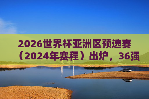 2026世界杯亚洲区预选赛(2024年赛程)出炉,36强赛分组揭晓,多队冲击世界杯门票开启征程,2026世界杯亚洲区预选赛36强赛分组揭晓 2024赛程出炉 多队开启冲击世界杯征程