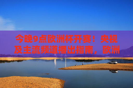 今晚9点欧洲杯开赛!央视及主流频道播出指南,欧洲杯今晚9点开赛!央视主流频道播出指南